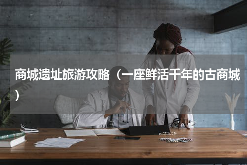 商城遗址旅游攻略（一座鲜活千年的古商城）