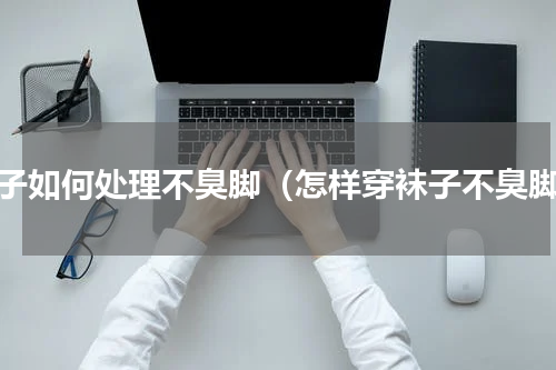 袜子如何处理不臭脚（怎样穿袜子不臭脚）