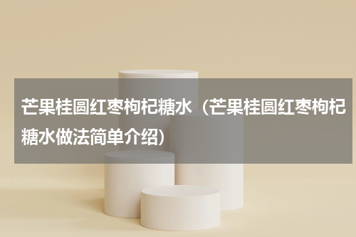 芒果桂圆红枣枸杞糖水（芒果桂圆红枣枸杞糖水做法简单介绍）