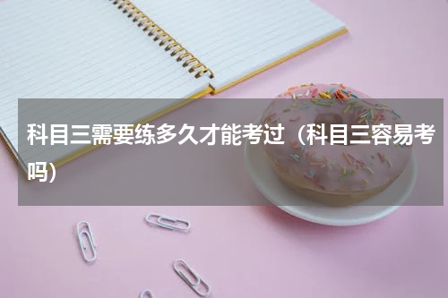 科目三需要练多久才能考过（科目三容易考吗）