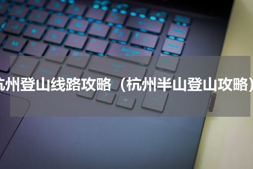 杭州登山线路攻略（杭州半山登山攻略）