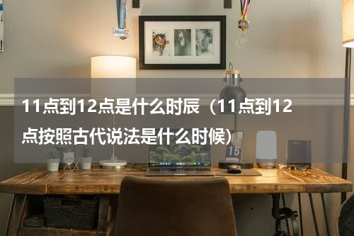 11点到12点是什么时辰（11点到12点按照古代说法是什么时候）