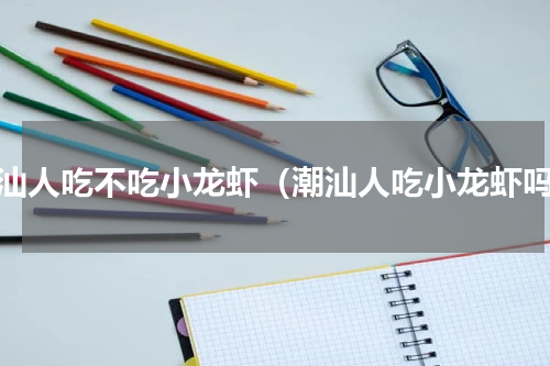 潮汕人吃不吃小龙虾（潮汕人吃小龙虾吗）