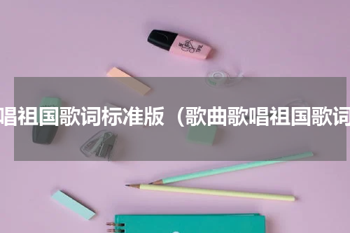 歌唱祖国歌词标准版（歌曲歌唱祖国歌词）