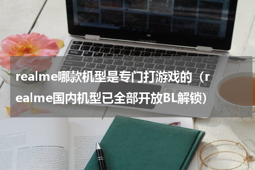 realme哪款机型是专门打游戏的（realme国内机型已全部开放BL解锁）