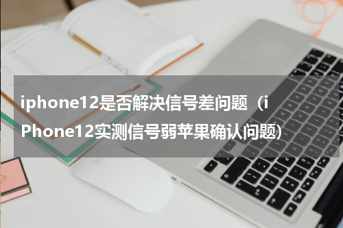 iphone12是否解决信号差问题（iPhone12实测信号弱苹果确认问题）