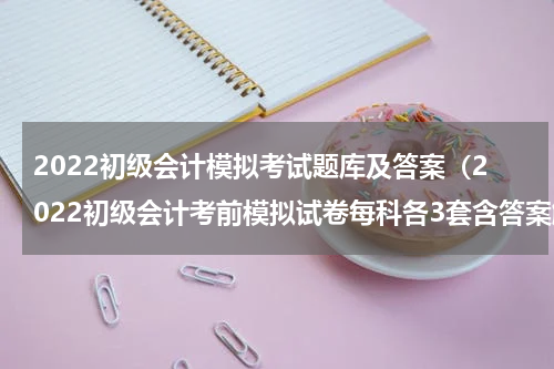 2022初级会计模拟考试题库及答案（2022初级会计考前模拟试卷每科各3套含答案解析）