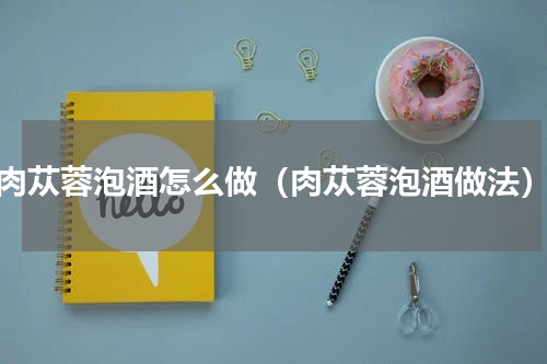 肉苁蓉泡酒怎么做（肉苁蓉泡酒做法）