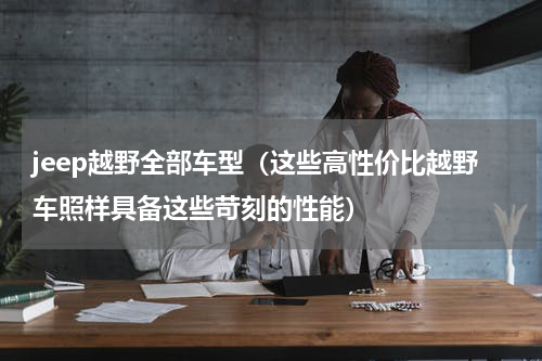 jeep越野全部车型（这些高性价比越野车照样具备这些苛刻的性能）