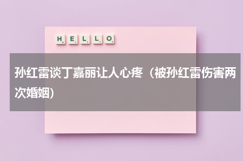 孙红雷谈丁嘉丽让人心疼（被孙红雷伤害两次婚姻）