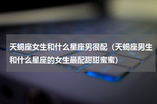 天蝎座女生和什么星座男很配（天蝎座男生和什么星座的女生最配甜甜蜜蜜）