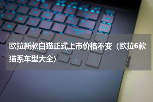 欧拉新款白猫正式上市价格不变（欧拉6款猫系车型大全）