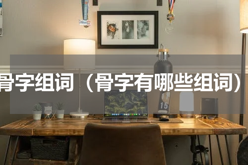 骨字组词（骨字有哪些组词）