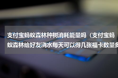 支付宝蚂蚁森林种树消耗能量吗（支付宝蚂蚁森林给好友浇水每天可以得几张福卡数量多少）