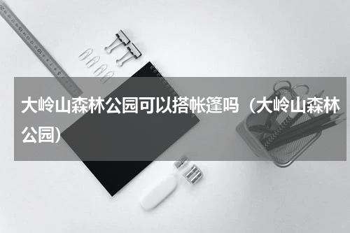 大岭山森林公园可以搭帐篷吗（大岭山森林公园）