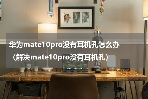华为mate10pro没有耳机孔怎么办（解决mate10pro没有耳机孔）