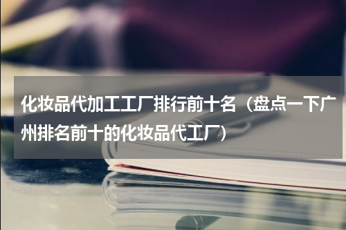化妆品代加工工厂排行前十名（盘点一下广州排名前十的化妆品代工厂）