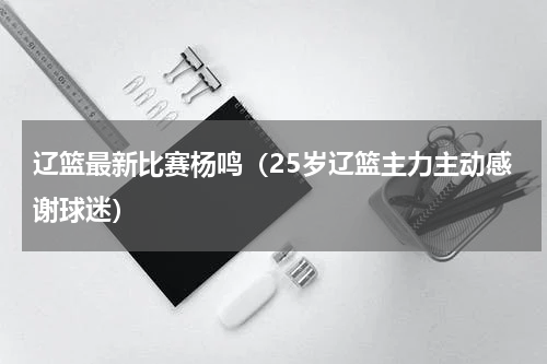 辽篮最新比赛杨鸣（25岁辽篮主力主动感谢球迷）
