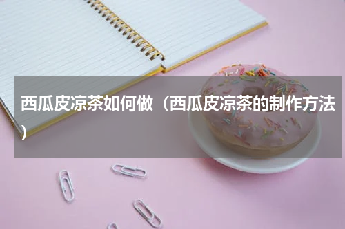 西瓜皮凉茶如何做（西瓜皮凉茶的制作方法）