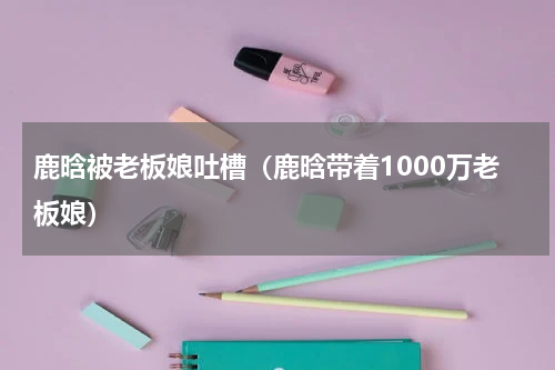 鹿晗被老板娘吐槽（鹿晗带着1000万老板娘）