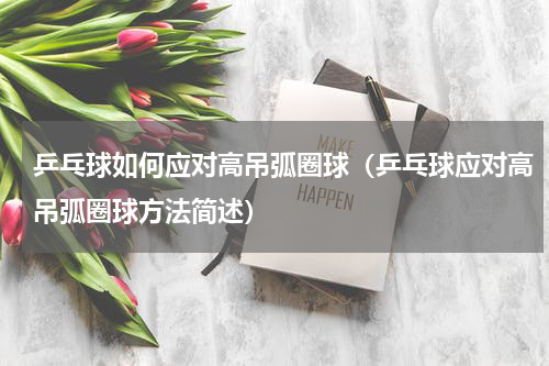 乒乓球如何应对高吊弧圈球（乒乓球应对高吊弧圈球方法简述）