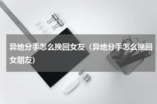异地分手怎么挽回女友（异地分手怎么挽回女朋友）