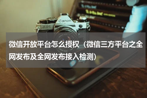 微信开放平台怎么授权（微信三方平台之全网发布及全网发布接入检测）