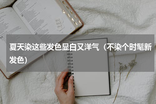 夏天染这些发色显白又洋气（不染个时髦新发色）