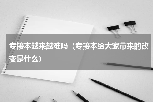 专接本越来越难吗（专接本给大家带来的改变是什么）