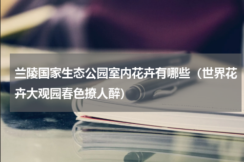 兰陵国家生态公园室内花卉有哪些（世界花卉大观园春色撩人醉）