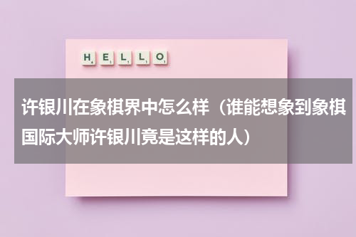 许银川在象棋界中怎么样（谁能想象到象棋国际大师许银川竟是这样的人）