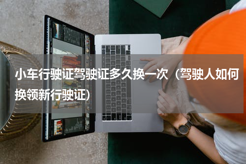 小车行驶证驾驶证多久换一次（驾驶人如何换领新行驶证）