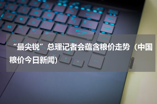 “最尖锐”总理记者会蕴含粮价走势（中国粮价今日新闻）