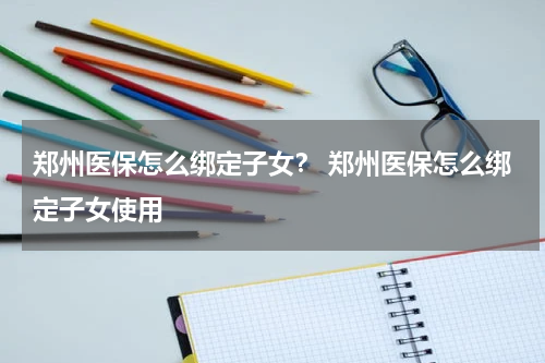 郑州医保怎么绑定子女？ 郑州医保怎么绑定子女使用