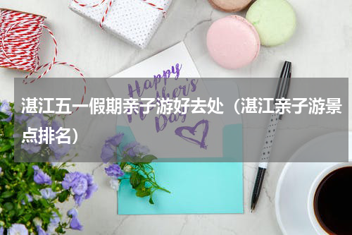 湛江五一假期亲子游好去处（湛江亲子游景点排名）