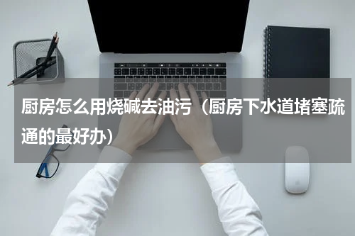 厨房怎么用烧碱去油污（厨房下水道堵塞疏通的最好办）