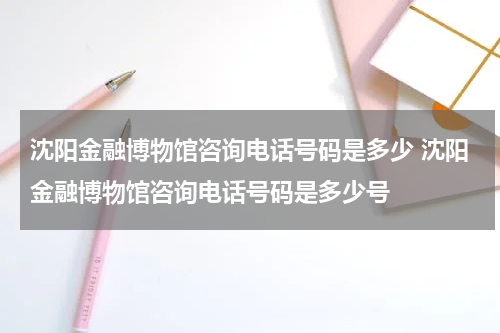 沈阳金融博物馆咨询电话号码是多少 沈阳金融博物馆咨询电话号码是多少号