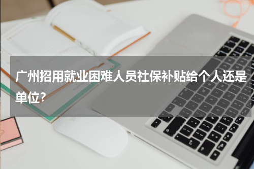 广州招用就业困难人员社保补贴给个人还是单位？