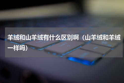 羊绒和山羊绒有什么区别啊（山羊绒和羊绒一样吗）