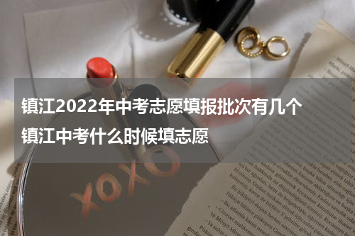 镇江2022年中考志愿填报批次有几个 镇江中考什么时候填志愿