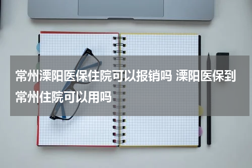 常州溧阳医保住院可以报销吗 溧阳医保到常州住院可以用吗