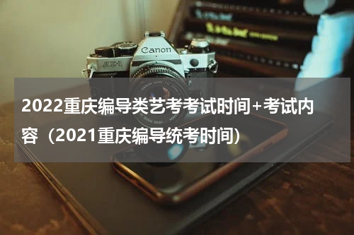 2022重庆编导类艺考考试时间+考试内容（2021重庆编导统考时间）