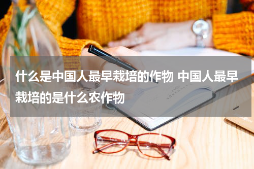 什么是中国人最早栽培的作物 中国人最早栽培的是什么农作物