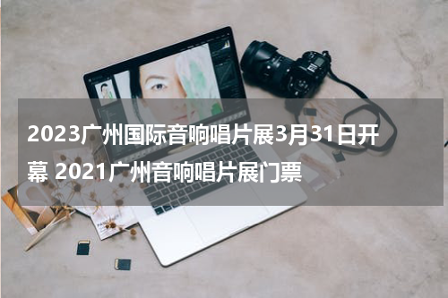 2023广州国际音响唱片展3月31日开幕 2021广州音响唱片展门票