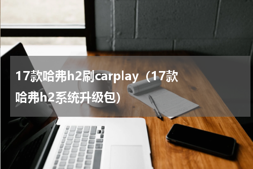 17款哈弗h2刷carplay（17款哈弗h2系统升级包）