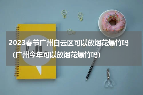 2023春节广州白云区可以放烟花爆竹吗（广州今年可以放烟花爆竹吗）