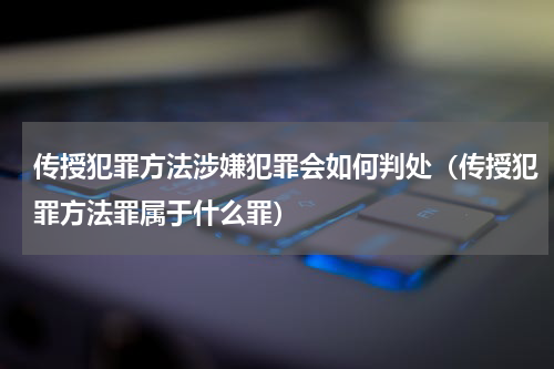 传授犯罪方法涉嫌犯罪会如何判处（传授犯罪方法罪属于什么罪）