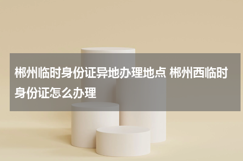 郴州临时身份证异地办理地点 郴州西临时身份证怎么办理