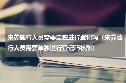来苏随行人员需要单独进行登记吗（来苏随行人员需要单独进行登记吗核酸）