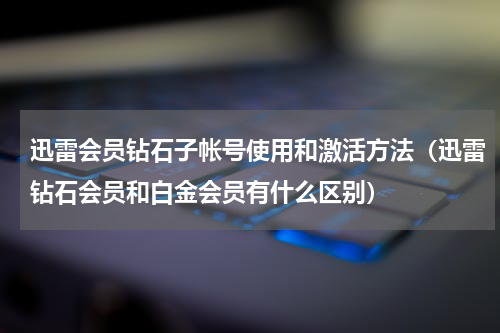 迅雷会员钻石子帐号使用和激活方法（迅雷钻石会员和白金会员有什么区别）